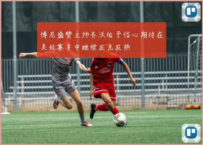 博尼盛赞主帅齐沃给予信心期待在美好赛季中继续发光发热