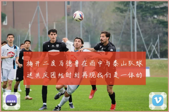 梅开二度马德鲁在雨中与泰山队球迷共庆团结时刻再现我们是一体的精神