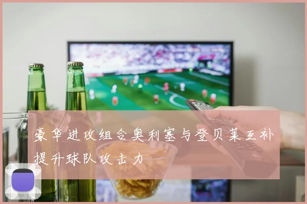 豪华进攻组合奥利塞与登贝莱互补提升球队攻击力