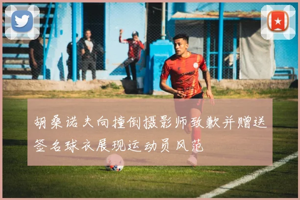 胡桑诺夫向撞倒摄影师致歉并赠送签名球衣展现运动员风范
