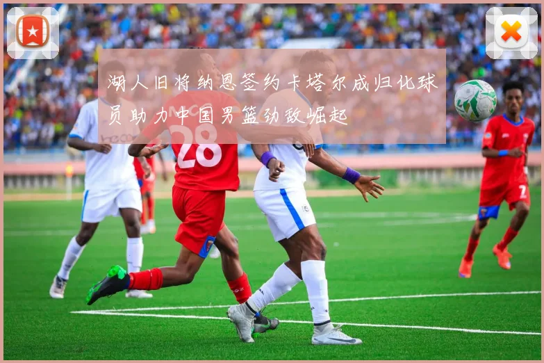 湖人旧将纳恩签约卡塔尔成归化球员助力中国男篮劲敌崛起