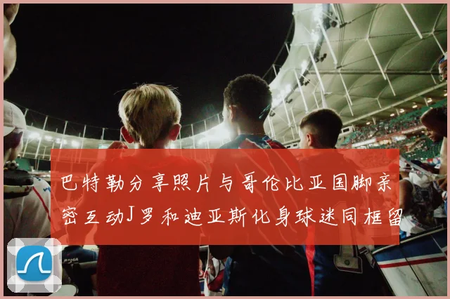 巴特勒分享照片与哥伦比亚国脚亲密互动J罗和迪亚斯化身球迷同框留念