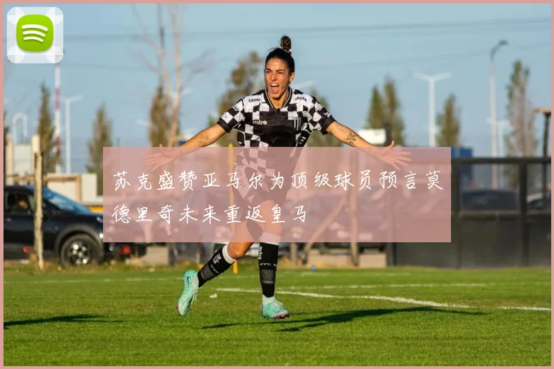 苏克盛赞亚马尔为顶级球员预言莫德里奇未来重返皇马