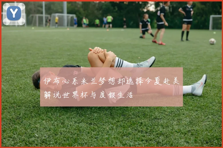 伊布心系米兰梦想却选择今夏赴美解说世界杯与度假生活