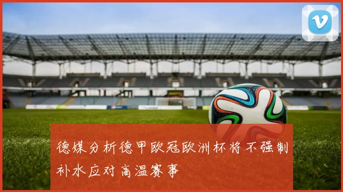 德媒分析德甲欧冠欧洲杯将不强制补水应对高温赛事