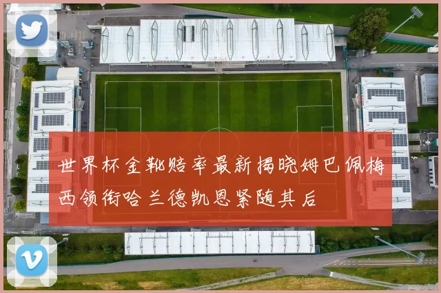 世界杯金靴赔率最新揭晓姆巴佩梅西领衔哈兰德凯恩紧随其后