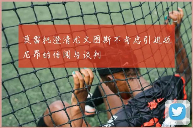 莫雷托澄清尤文图斯不考虑引进迈尼昂的传闻与谈判