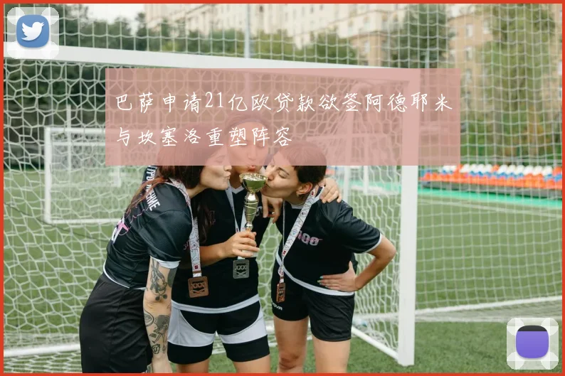 巴萨申请21亿欧贷款欲签阿德耶米与坎塞洛重塑阵容