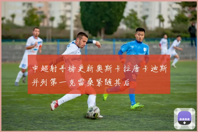 中超射手榜更新奥斯卡拉唐卡迪斯并列第一克雷桑紧随其后