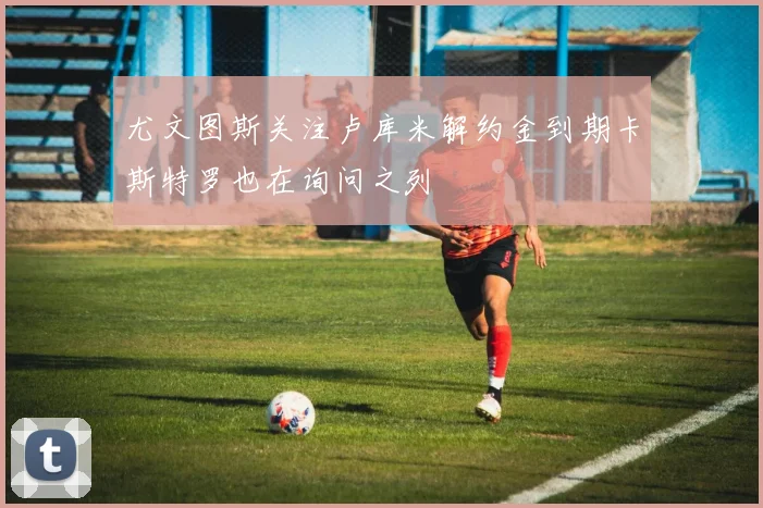 尤文图斯关注卢库米解约金到期卡斯特罗也在询问之列